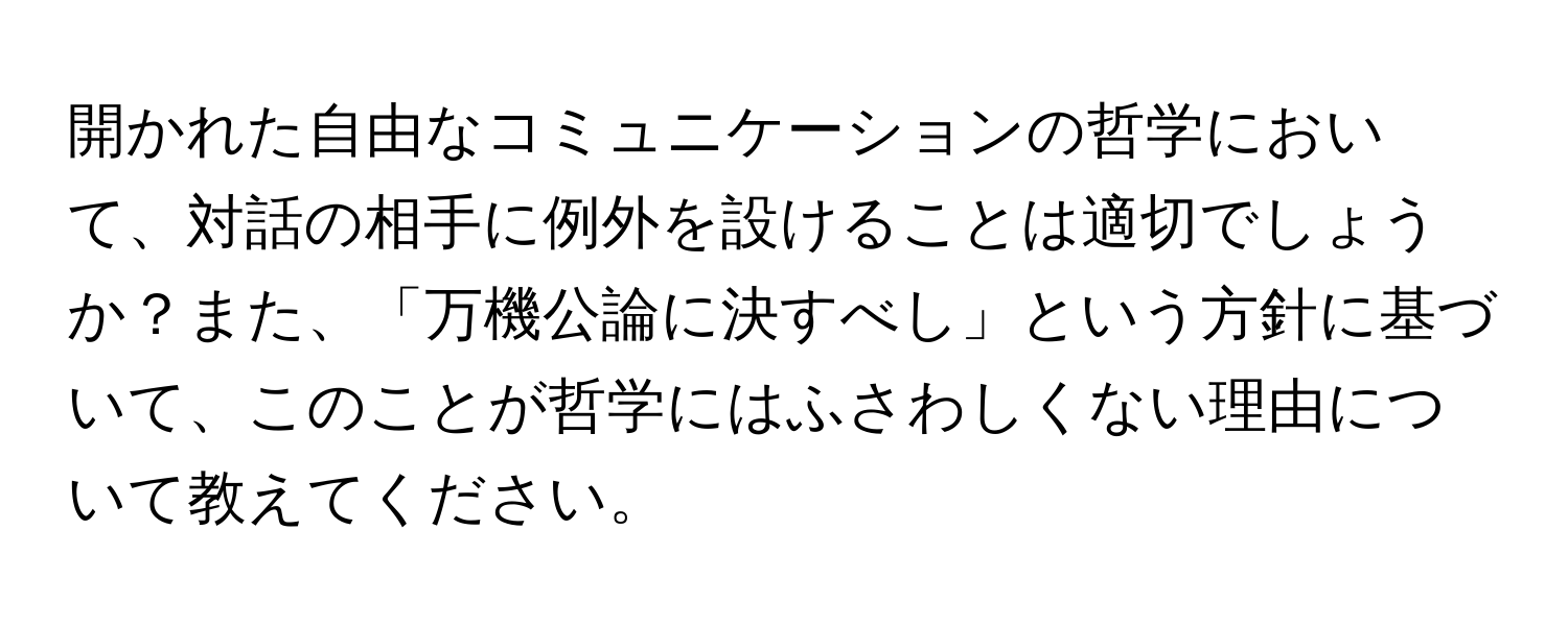 開かれた自由なコミュニケーションの哲学において、対話の相手に例外を設けることは適切でしょうか？また、「万機公論に決すべし」という方針に基づいて、このことが哲学にはふさわしくない理由について教えてください。