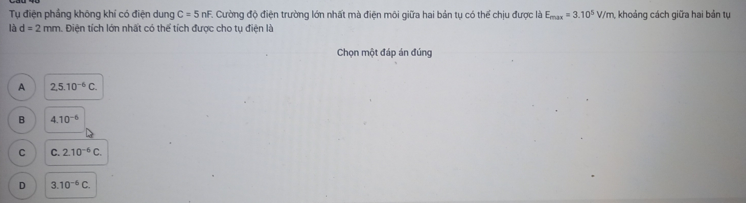 Tụ điện phẳng không khí có điện dung C=5nF E Cường độ điện trường lớn nhất mà điện môi giữa hai bản tụ có thể chịu được là E_max=3.10^5V/m, , khoảng cách giữa hai bản tụ
là d=2mm. Điện tích lớn nhất có thể tích được cho tụ điện là
Chọn một đáp án đúng
A 2,5.10^(-6)C.
B 4.10^(-6)
C C. 2.10^(-6)C.
D 3.10^(-6)C.