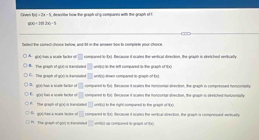 Given f(x)=2x-5 , describe how the graph of g compares with the graph of f.
g(x)=2(0.2x)-5
Select the correct choice below, and fill in the answer box to complete your choice
A. g(x) has a scale factor of □ compared to f(x). Because it scales the vertical direction, the graph is stretched vertically.
B. The graph of g(x) is translated □ unit(s) to the left compared to the graph of f(x)
C. The graph of g(x) is translated □ unit(s) down compared to graph of f(x).
D. g(x) has a scale factor of □ compared to f(x). Because it scales the horizontal direction, the graph is compressed horizontally
E. g(x) has a scale factor of □ compared to f(x) Because it scales the horizontal direction, the graph is stretched horizontally
F. The graph of g(x) is translated □ unit(s) to the right compared to the graph of f(x).
G. g(x) has a scale factor of □ compared to f(x). Because it scales the vertical direction, the graph is compressed vertically.
H. The graph of g(x) is translated □ unit(s) up compared to graph of f(x)