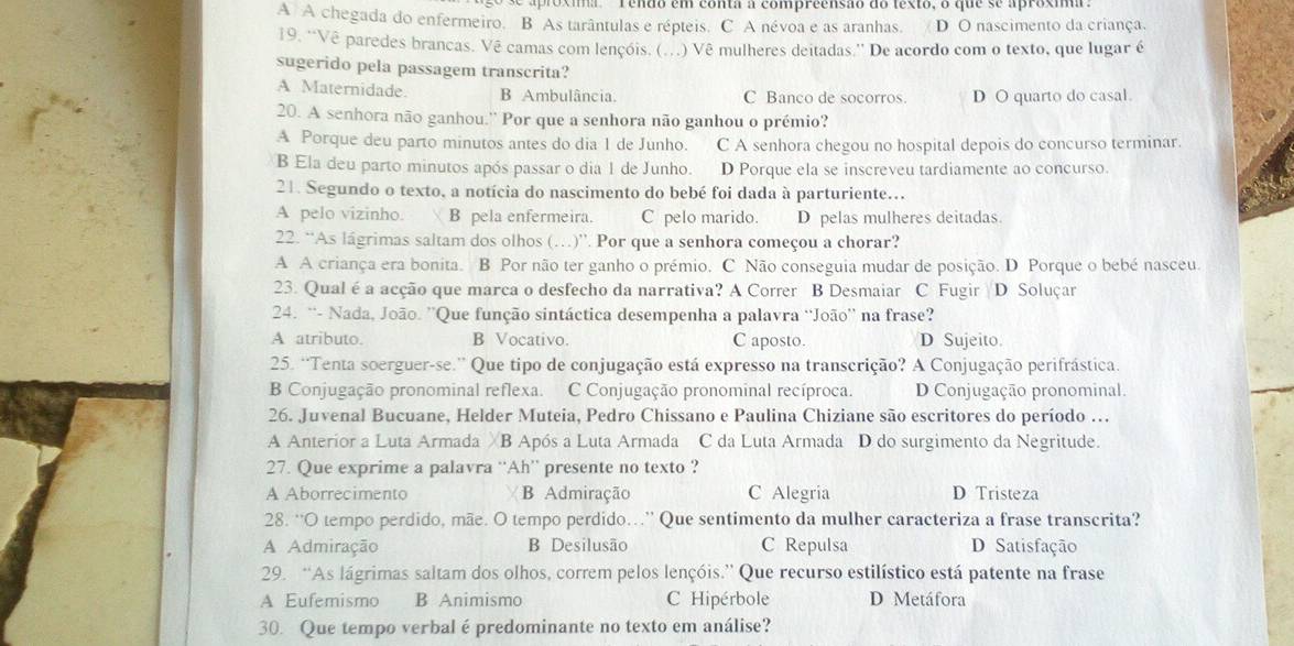 ros ma     r endo em conta a compreensão do lesto, o que se aprosm
A A chegada do enfermeiro. B As tarântulas e répteis. C A névoa e as aranhas. D O nascimento da criança.
19. 'Vê paredes brancas. Vê camas com lençóis. (. . ) Vê mulheres deitadas.'' De acordo com o texto, que lugar é
sugerido pela passagem transcrita?
A Maternidade. B Ambulância. C Banco de socorros. D O quarto do casal.
20. A senhora não ganhou.'' Por que a senhora não ganhou o prémio?
A Porque deu parto minutos antes do dia 1 de Junho. C A senhora chegou no hospital depois do concurso terminar.
B Ela deu parto minutos após passar o dia 1 de Junho. D Porque ela se inscreveu tardiamente ao concurso.
21. Segundo o texto, a notícia do nascimento do bebé foi dada à parturiente.
A pelo vizinho. B pela enfermeira. C pelo marido. D pelas mulheres deitadas
22. “As lágrimas saltam dos olhos (…)”. Por que a senhora começou a chorar?
A A criança era bonita. B Por não ter ganho o prémio. C Não conseguia mudar de posição. D Porque o bebé nasceu.
23. Qual é a acção que marca o desfecho da narrativa? A Correr B Desmaiar C Fugir D Soluçar
24. “- Nada, João. ''Que função sintáctica desempenha a palavra ‘João'' na frase?
A atributo. B Vocativo. C aposto. D Sujeito.
25. “Tenta soerguer-se.” Que tipo de conjugação está expresso na transcrição? A Conjugação perifrástica.
B Conjugação pronominal reflexa. C Conjugação pronominal recíproca. D Conjugação pronominal.
26. Juvenal Bucuane, Helder Muteia, Pedro Chissano e Paulina Chiziane são escritores do período .
A Anterior a Luta Armada χB Após a Luta Armada C da Luta Armada D do surgimento da Negritude.
27. Que exprime a palavra ‘Ah' presente no texto ?
A Aborrecimento B Admiração C Alegria D Tristeza
28. “O tempo perdido, mãe. O tempo perdido...” Que sentimento da mulher caracteriza a frase transcrita?
A Admiração B Desilusão C Repulsa D Satisfação
29. “As lágrimas saltam dos olhos, correm pelos lençóis.” Que recurso estilístico está patente na frase
A Eufemismo B Animismo C Hipérbole D Metáfora
30. Que tempo verbal é predominante no texto em análise?