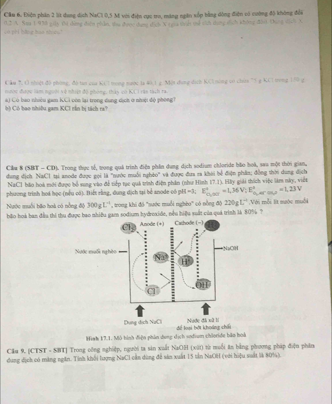 Điện phân 2 lít dung dịch NaC1 0,5 M với điện cực trơ, mảng ngân xốp bằng dông điện có cường độ không đổi
0.2 A. Sau 1-930 giây thi dùng điện phần, thu được dung dịch X (gia thiểi thể tích dụng địc
H bằng bao nhiêu?
Câu 7, O nhiệt độ phòng, độ tan của KCl trong nước la 40,1 g. Một dung dịch KCl nóng có chứa 75 g KCI trong 150 g
nước được làm nguời về nhiệt độ phóng, thây có KCI răn tách ra.
a) Có bao nhiều gam KCỉ còn lại trong dung dịch ở nhiệt độ phóng?
b) Cỏ bao nhiêu gam KCI răn bị tách ra?
Câu 8 (SBT - CD). Trong thực tế, trong quá trình điện phân dung dịch sodium chloride bão hoà, sau một thời gian,
dung dịch NaCł tại anode được gọi là "nước muối nghèo" và được đưa ra khói bề điện phân; đồng thời dung dịch
NaCl bão hoà mới được bổ sung vào để tiếp tục quá trình điện phân (như Hình 17.1). Hãy giải thích việc làm này, viết
phương trình hoá học (nếu có). Biết rằng, dung dịch tại bề anode có pH =3; E_cl_2/2cr^circ =1,36V;E_O_2,4H^-/2H_2O^circ =1,23V
Nước muối bão hoà có nồng frac d 300gL^(-1) , trong khi đó "nước muối nghèo" có nồng độ 220gL^(-1) Với mỗi lít nước muối
bão hoà ban đầu thì thu được bao nhiêu gam sodium hydroxide, nếu hiệu suất của quá trình là 80% ?
Hình 17.1. Mô hình điện phân dung dịch sodium chloride bão hoà
Câu 9. [CTST - SBT] Trong công nghiệp, người ta sản xuất NaOH (xút) từ muối ăn bằng phương pháp điện phân
dung dịch có màng ngăn. Tính khối lượng NaCl cần dùng đề sản xuất 15 tần NaOH (với hiệu suất là 80%).