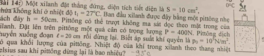 ) Một xilanh đặt thắng đứng, diện tích tiết diện là S=10cm^2,
khứa không khí ở nhiệt độ t_1=27°C. Ban đầu xilanh được đậy bằng một pittông n
ách đáy h=50cm. Pittông có thể trượt không ma sát dọc theo mặt trong c
ilanh. Đặt lên trên pittông một quả cân có trọng lượng P=400N. Pittông dị
huyển xuống đoạn ell =20cm rồi dừng lại. Biết áp suất khí quyển là p_0=10^5N/m^2.
lỏ qua khối lượng của pittông. Nhiệt độ của khí trong xilanh theo thang nhi
elsius sau khi pittông dừng lại là bao nhiêu?