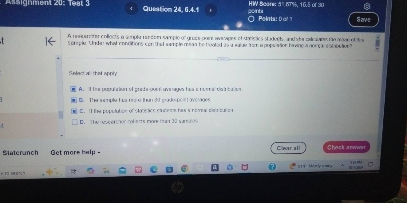 Assignment 20: Test 3 HW Score: 51.67%, 15.5 of 30
Question 24, 6.4.1 > points
Points: 0 of 1 Save
t
A researcher collects a simple random sample of grade-point averages of statistics students, and she calculates the mean of this
sample. Under what conditions can that sample mean be treated as a value from a population having a normal distribution?
Select all that apply.
A. If the population of grade-point averages has a normal distribution
` B. The sample has more than 30 grade-point averages
C. If the population of statistics students has a normal distribution
D. The researcher collects more than 30 samples
4
Clear all Check answer
Statcrunch Get more help £
3:38 PM
91°F Mostly sunny 10/1/2024
e to search