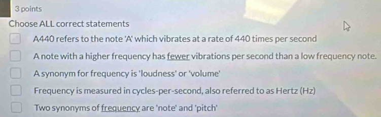 Choose ALL correct statements
A440 refers to the note 'A' which vibrates at a rate of 440 times per second
A note with a higher frequency has fewer vibrations per second than a low frequency note.
A synonym for frequency is 'loudness' or 'volume'
Frequency is measured in cycles-per-second, also referred to as Hertz (Hz)
Two synonyms of frequency are 'note' and 'pitch'