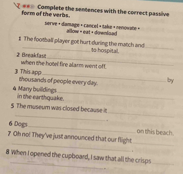 .. Complete the sentences with the correct passive 
form of the verbs. 
serve • damage • cancel • take • renovate » 
allow • eat • download 
_ 
1 The football player got hurt during the match and 
to hospital. 
_ 
_ 
2 Breakfast 
when the hotel fire alarm went off. 
3 This app _by 
thousands of people every day. 
4 Many buildings 
_ 
in the earthquake. 
_ 
_ 
5 The museum was closed because it 
. 
6 Dogs_ on this beach. 
_ 
7 Oh no! They’ve just announced that our flight_ 
. 
_ 
8 When I opened the cupboard, I saw that all the crisps_ 
.