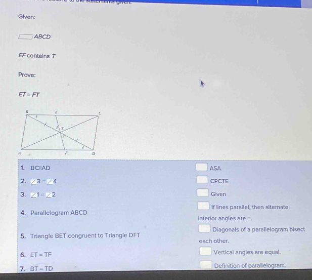 Te stemeter gvent 
Given:
ABCD
EF contains T
Prove:
ET=FT
1. BCparallel AD ASA
2. ∠ 3=∠ 4 CPCTE
3. ∠ 1=∠ 2 Given
If lines parallel, then alternate
4. Parallelogram ABCD
interior angles are =.
Diagonals of a parallelogram bisect
5. Triangle BET congruent to Triangle DFT
each other.
6. ET=TF Vertical angles are equal.
7. BT=TD Definition of parallelogram.