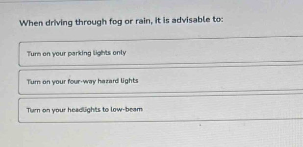 When driving through fog or rain, it is advisable to:
_
_
Turn on your parking lights only
Turn on your four-way hazard lights
_
Turn on your headlights to low-beam