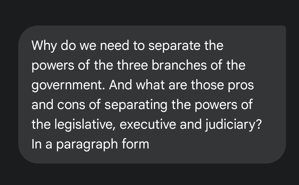 Why do we need to separate the 
powers of the three branches of the 
government. And what are those pros 
and cons of separating the powers of 
the legislative, executive and judiciary? 
In a paragraph form