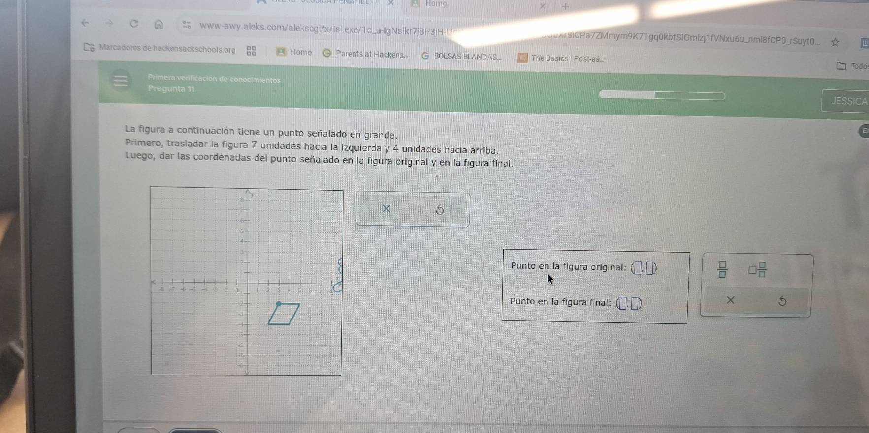 Home 
www-awy.aleks.com/alekscgi/x/Isl.exe/1o_u-IgNsIkr7j8P3jH-l. Xr8iCPa7ZMmym9K71gq0kbtSIGmizj1fVNxu6u_nml8fCP0_rSuyt0... 
Marcadores de hackensackschools.org Home Parents at Hackens... BOLSAS BLANDAS... The Basics | Post-as... 
Todos 
Primera verificación de conocimientos 
Pregunta 11 
JESSICA 
La figura a continuación tiene un punto señalado en grande. 
Primero, trasladar la figura 7 unidades hacia la izquierda y 4 unidades hacia arriba. 
Luego, dar las coordenadas del punto señalado en la figura original y en la figura final. 
× 
Punto en la figura original: □  □ /□  
 □ /□  
× 
Punto en la figura final: 5