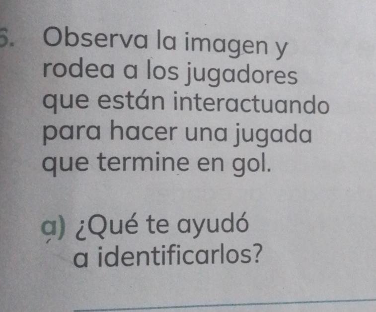 Observa la imagen y 
rodea a los jugadores 
que están interactuando 
para hacer una jugada 
que termine en gol. 
a) ¿Qué te ayudó 
a identificarlos? 
_