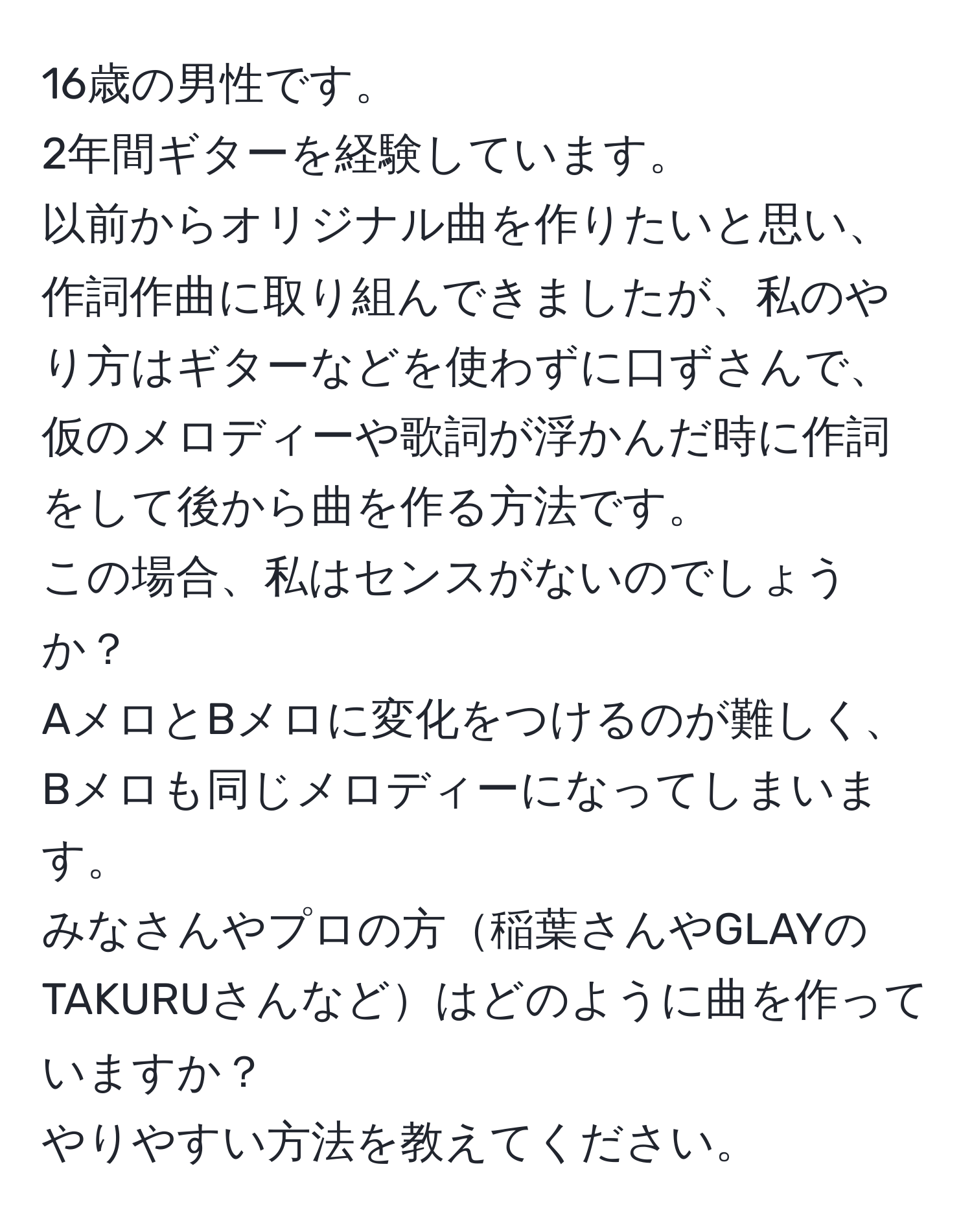 16歳の男性です。  
2年間ギターを経験しています。  
以前からオリジナル曲を作りたいと思い、作詞作曲に取り組んできましたが、私のやり方はギターなどを使わずに口ずさんで、仮のメロディーや歌詞が浮かんだ時に作詞をして後から曲を作る方法です。  
この場合、私はセンスがないのでしょうか？  
AメロとBメロに変化をつけるのが難しく、Bメロも同じメロディーになってしまいます。  
みなさんやプロの方稲葉さんやGLAYのTAKURUさんなどはどのように曲を作っていますか？  
やりやすい方法を教えてください。