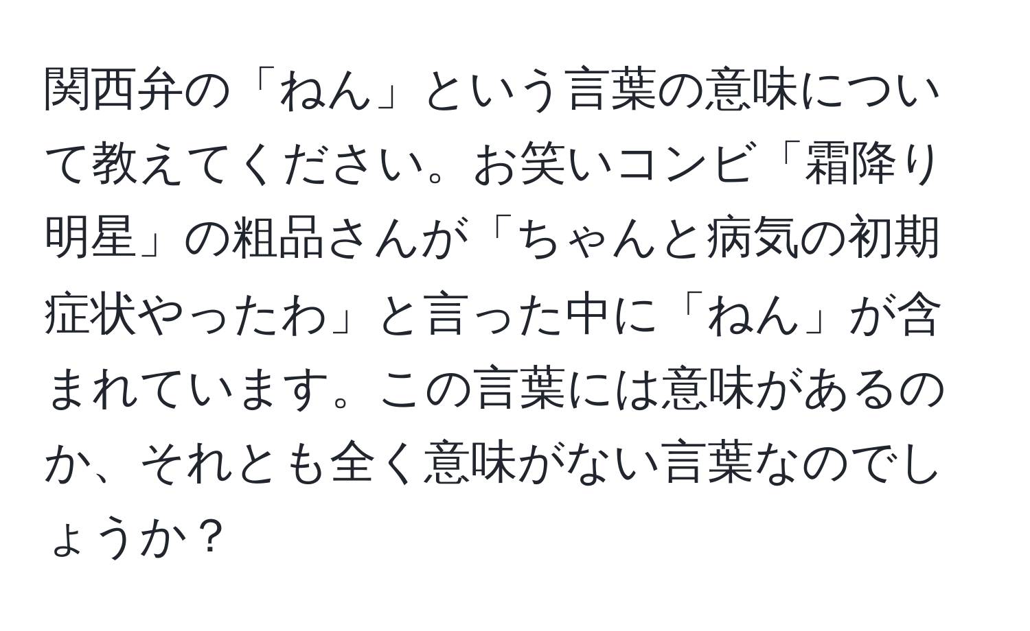 関西弁の「ねん」という言葉の意味について教えてください。お笑いコンビ「霜降り明星」の粗品さんが「ちゃんと病気の初期症状やったわ」と言った中に「ねん」が含まれています。この言葉には意味があるのか、それとも全く意味がない言葉なのでしょうか？