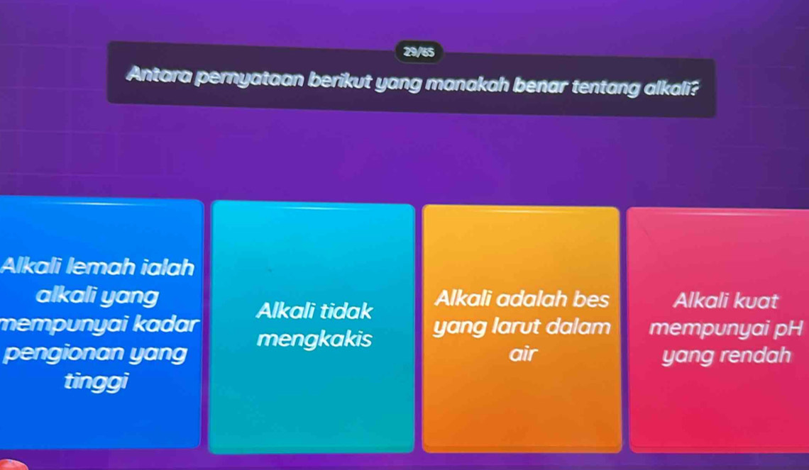 29/65
Antara pernyataan berikut yang manakah benar tentang alkali?
Alkali lemah ialah
alkali yang Alkali adalah bes Alkali kuat
Alkali tidak
mempunyai kadar yang larut dalam mempunyai pH
pengionan yang mengkakis air
yang rendah
tinggi