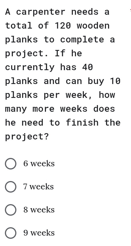 A carpenter needs a
total of 120 wooden
planks to complete a
project. If he
currently has 40
planks and can buy 10
planks per week, how
many more weeks does 
he need to finish the
project?
6 weeks
7 weeks
8 weeks
9 weeks