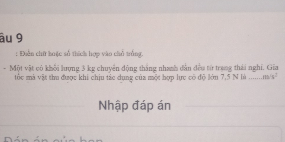 âu 9 
: Điển chữ hoặc số thích hợp vào chỗ trống. 
- Một vật có khối lượng 3 kg chuyển động thắng nhanh dẫn đều từ trạng thái nghi. Gia 
tốc mà vật thu được khi chịu tác dụng của một hợp lực có độ lớn 7,5 N là _ m/s^2
Nhập đáp án