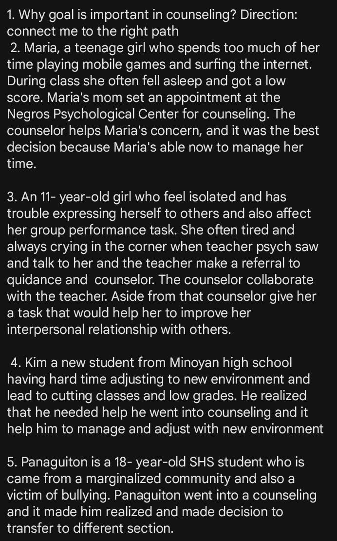 Why goal is important in counseling? Direction: 
connect me to the right path 
2. Maria, a teenage girl who spends too much of her 
time playing mobile games and surfing the internet. 
During class she often fell asleep and got a low 
score. Maria's mom set an appointment at the 
Negros Psychological Center for counseling. The 
counselor helps Maria's concern, and it was the best 
decision because Maria's able now to manage her 
time. 
3. An 11 - year-old girl who feel isolated and has 
trouble expressing herself to others and also affect 
her group performance task. She often tired and 
always crying in the corner when teacher psych saw 
and talk to her and the teacher make a referral to 
quidance and counselor. The counselor collaborate 
with the teacher. Aside from that counselor give her 
a task that would help her to improve her 
interpersonal relationship with others. 
4. Kim a new student from Minoyan high school 
having hard time adjusting to new environment and 
lead to cutting classes and low grades. He realized 
that he needed help he went into counseling and it 
help him to manage and adjust with new environment 
5. Panaguiton is a 18 - year-old SHS student who is 
came from a marginalized community and also a 
victim of bullying. Panaguiton went into a counseling 
and it made him realized and made decision to 
transfer to different section.