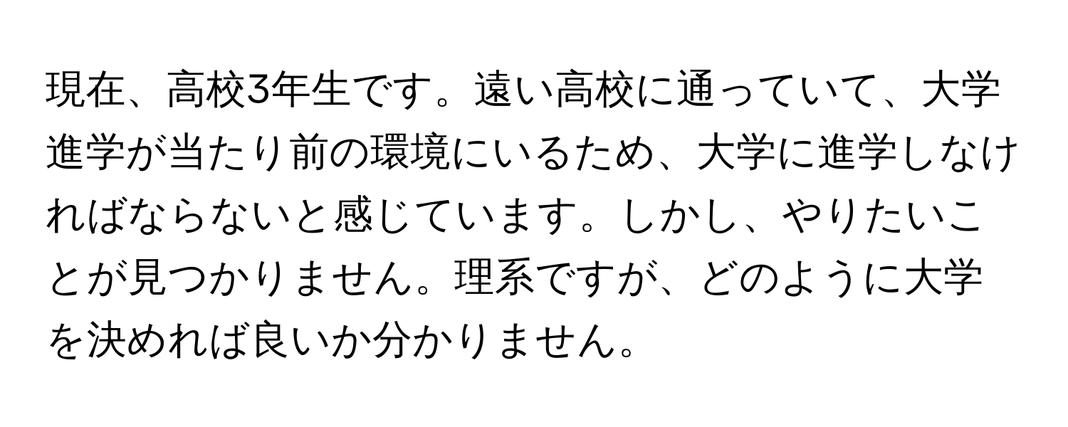 現在、高校3年生です。遠い高校に通っていて、大学進学が当たり前の環境にいるため、大学に進学しなければならないと感じています。しかし、やりたいことが見つかりません。理系ですが、どのように大学を決めれば良いか分かりません。