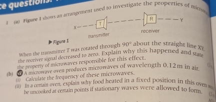 1 (a) Figure I shows an arrangement used to investigate the properties of microw 
R Y
X--
T 
receiver 
Figure 1 transmitter 
When the transmitter T was rotated through 90° about the straight line Xy
the receiver signal decreased to zero. Explain why this happened and stat 
the property of microwaves responsible for this effect. 
(b) 0À À microwave oven produces microwaves of wavelength 0.12m in air. U_3
(i) Calculate the frequency of these microwaves. 
(ii) In a certain oven, explain why food heated in a fixed position in this oven w 
be uncooked at certain points if stationary waves were allowed to for 
0