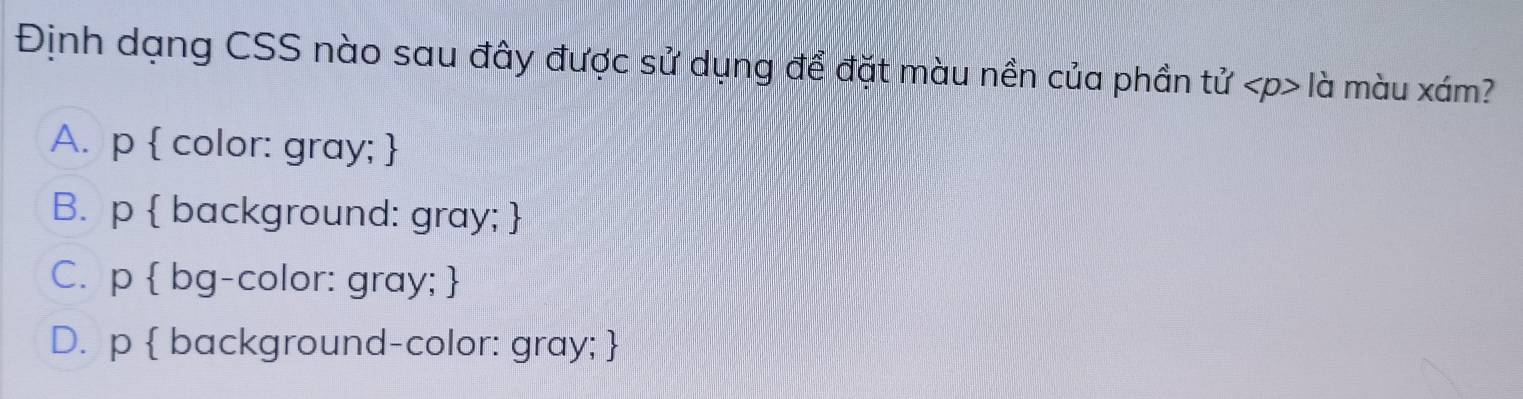 Định dạng CSS nào sau đây được sử dụng để đặt màu nền của phần tử là màu xám?
A. p  color: gray; 
B. p  background: gray; 
C. p  bg-color: gray; 
D. p  background-color: gray; 