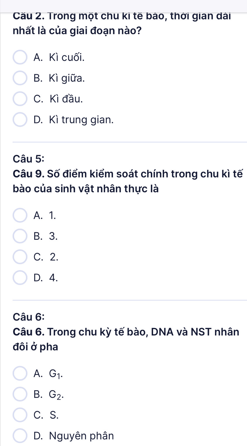 Cầu 2. Trong một chu ki tế bào, thời gian dài
nhất là của giai đoạn nào?
A. Kì cuối.
B. Kì giữa.
C. Kì đầu.
D. Kì trung gian.
Câu 5:
Câu 9. Số điểm kiểm soát chính trong chu kì tế
bào của sinh vật nhân thực là
A. 1.
B. 3.
C. 2.
D. 4.
Câu 6:
Câu 6. Trong chu kỳ tế bào, DNA và NST nhân
đôi ở pha
A. G_1.
B. G_2.
C. S.
D. Nguyên phân