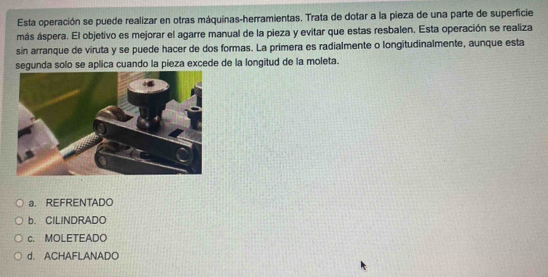 Esta operación se puede realizar en otras máquinas-herramientas. Trata de dotar a la pieza de una parte de superficie
más áspera. El objetivo es mejorar el agarre manual de la pieza y evitar que estas resbalen. Esta operación se realiza
sin arranque de viruta y se puede hacer de dos formas. La primera es radialmente o longitudinalmente, aunque esta
segunda solo se aplica cuando la pieza excede de la longitud de la moleta.
a REFRENTADO
b. CILINDRADO
c. MOLETEADO
d. ACHAFLANADO