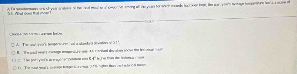 A TV weatherman's end-of-year analysis of the local weather showed that among all the years for which records had been kept, the past year's average temperature had a z-score of
0.4. What does that mean?
Choose the correct answer below
A. The past year's temperatures had a standard deviation of 04°.
B. The past year's average temperature was 0.4 standard deviation above the historical mean.
C. The past year's average temperature was 0.4° higher than the historical mean
D. The past year's average temperature was 0.4% higher than the historcal mean.