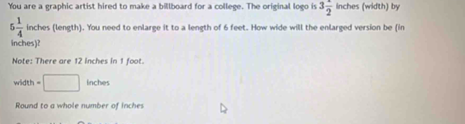 You are a graphic artist hired to make a billboard for a college. The original logo is 3 1/2  inct es (width) by
5 1/4  inches (length). You need to enlarge it to a length of 6 feet. How wide will the enlarged version be (in
inches)? 
Note: There are 12 inches in 1 foot. 
width =□ inches
Round to a whole number of inches