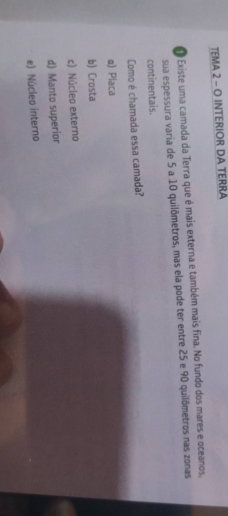 TEMA 2 - O INTERIOR DA TERRA
O Existe uma camada da Terra que é mais externa e também mais fina. No fundo dos mares e oceanos,
sua espessura varia de 5 a 10 quilômetros, mas ela pode ter entre 25 e 90 quilômetros nas zonas
continentais.
Como é chamada essa camada?
α) Placa
b) Crosta
c) Núcleo externo
d) Manto superior
e) Núcleo interno