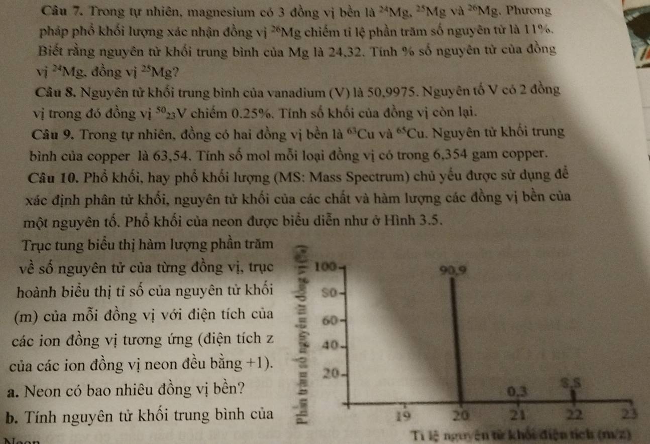 Trong tự nhiên, magnesium có 3 đồng vị bền la^(24)Mg.^25Mgva^(26)Mg. Phương
pháp phổ khối lượng xác nhận đồng vi^(26)Mg ,chiếm tỉ lệ phần trăm số nguyên tử là 11%.
Biết rằng nguyên tử khối trung bình của Mg là 24,32. Tính % số nguyên tử của đồng
vi^(24)Mg. đồng vị ^25Mg ?
Câu 8. Nguyên tử khối trung bình của vanadium (V) là 50,9975. Nguyên tố V có 2 đồng
vị trong đó đồng vị ⁵V chiếm 0.25%. Tính số khối của đồng vị còn lại.
Câu 9. Trong tự nhiên, đồng có hai đồng vị bền là ^63C u và ^65Cu. Nguyên tử khối trung
bình của copper là 63,54. Tính số mol mỗi loại đồng vị có trong 6,354 gam copper.
Câu 10. Phổ khối, hay phổ khối lượng (MS: Mass Spectrum) chủ yếu được sử dụng để
xác định phân tử khối, nguyên tử khối của các chất và hàm lượng các đồng vị bền của
một nguyên tố. Phổ khối của neon được biểu diễn như ở Hình 3.5.
Trục tung biểu thị hàm lượng phần trăm
về số nguyên tử của từng đồng vị, trục 100 90,9
hoành biểu thị tỉ số của nguyên tử khối So
(m) của mỗi đồng vị với điện tích của 60
các ion đồng vị tương ứng (điện tích z 40
của các ion đồng vị neon đều bằng +1).
20
a. Neon có bao nhiêu đồng vị bền? 0,3 8.5
b. Tính nguyên tử khối trung bình của 19 20 21 22 23
Ti lệ nguyên từ khối điện tích (mư/z)