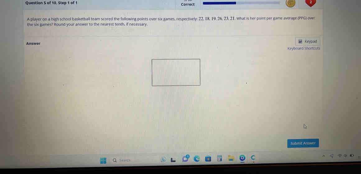 of 10. Step 1 of 1 Correct 
A player on a high school basketball team scored the following points over six games, respectively: 22, 18, 19, 26, 23, 21. What is her point per game average (PPG) over 
the six games? Round your answer to the nearest tenth, if necessary. 
Answer Keypad 
Keyboard Shortcuts 
Submit Answer 
Search