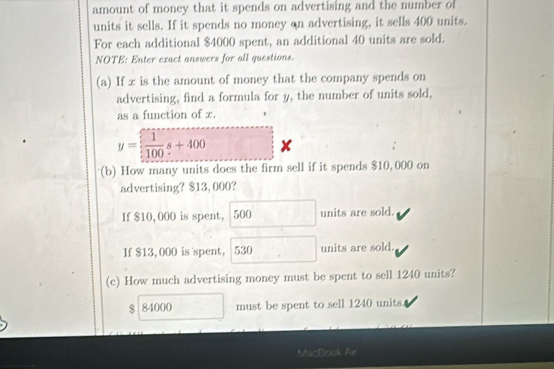 amount of money that it spends on advertising and the number of
units it sells. If it spends no money on advertising, it sells 400 units.
For each additional $4000 spent, an additional 40 units are sold.
NOTE: Enter exact answers for all questions.
(a) If x is the amount of money that the company spends on
advertising, find a formula for y, the number of units sold,
as a function of x. ,
y= 1/100 s+400
,
(b) How many units does the firm sell if it spends $10, 000 on
advertising? $13,000?
If $10,000 is spent, 500 units are sold.
If $13,000 is spent, 530 units are sold.
(c) How much advertising money must be spent to sell 1240 units?
$ 84000 must be spent to sell 1240 units.
MacBook Air