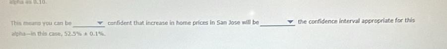 alpha as 0.10. 
This means you can be _confident that increase in home prices in San Jose will be_ the confidence interval appropriate for this 
alpha—in this case, 52.5% ± 0.1%