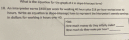 What is the equation for the graph of k in slope-intercept form? 
18. An interpreter earnms $450 per week for working 40 hours plus $58 per hour worked over 40
hours. Write an equation in slope-intercept form to represent the interpreter's weekly earnings 
in dollars for working h hours over 40. 
Hint: 
How much maney do they initially maks?_ 
Haw much do they make per hour?_