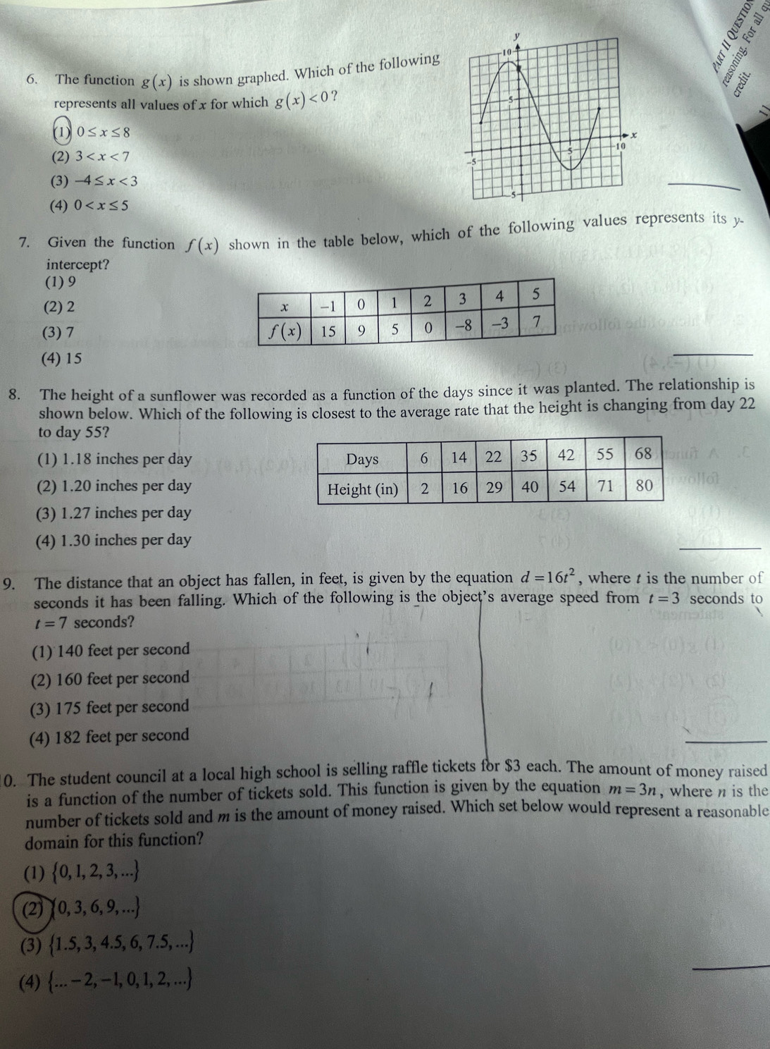 8 º
6. The function g(x) is shown graphed. Which of the following
8 ª
represents all values of x for which g(x)<0</tex> ?
D
(1) 0≤ x≤ 8
(2) 3
(3) -4≤ x<3</tex>
(4) 0
7. Given the function f(x) shown in the table below, which of the following values represents its y-
intercept?
(1) 9
(2) 2
(3) 7
(4) 15
8. The height of a sunflower was recorded as a function of the days since it was planted. The relationship is
shown below. Which of the following is closest to the average rate that the height is changing from day 22
to day 55?
(1) 1.18 inches per day
(2) 1.20 inches per day
(3) 1.27 inches per day
(4) 1.30 inches per day
9. The distance that an object has fallen, in feet, is given by the equation d=16t^2 , where t is the number of
seconds it has been falling. Which of the following is the object’s average speed from t=3 seconds to
t=7 seconds?
(1) 140 feet per second
(2) 160 feet per second
(3) 175 feet per second
(4) 182 feet per second
10. The student council at a local high school is selling raffle tickets for $3 each. The amount of money raised
is a function of the number of tickets sold. This function is given by the equation m=3n , where n is the
number of tickets sold and m is the amount of money raised. Which set below would represent a reasonable
domain for this function?
(1)  0,1,2,3,...
(2)  0,3,6,9,...
_
(3)  1.5,3,4.5,6,7.5,...
(4)  ...-2,-1,0,1,2,...