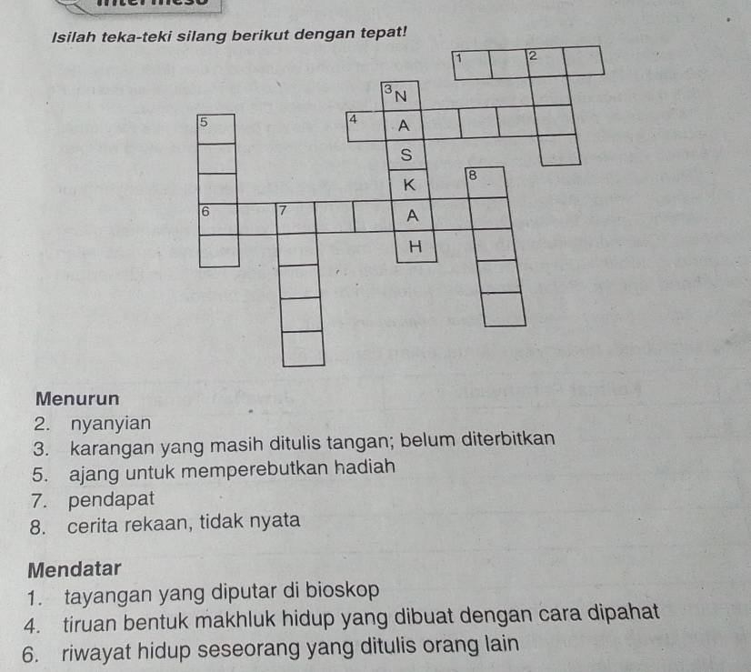 Isilah teka-tngan tepat! 
Menurun 
2. nyanyian 
3. karangan yang masih ditulis tangan; belum diterbitkan 
5. ajang untuk memperebutkan hadiah 
7. pendapat 
8. cerita rekaan, tidak nyata 
Mendatar 
1. tayangan yang diputar di bioskop 
4. tiruan bentuk makhluk hidup yang dibuat dengan cara dipahat 
6. riwayat hidup seseorang yang ditulis orang lain