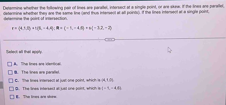 Determine whether the following pair of lines are parallel, intersect at a single point, or are skew. If the lines are parallel,
determine whether they are the same line (and thus intersect at all points). If the lines intersect at a single point,
determine the point of intersection.
r=langle 4,1,0rangle +tlangle 6,-4,4rangle; R=langle -1,-4,6rangle +slangle -3,2,-2rangle
Select all that apply.
A. The lines are identical.
B. The lines are parallel.
C. The lines intersect at just one point, which is (4,1,0).
D. The lines intersect at just one point, which is (-1,-4,6).
E. The lines are skew.