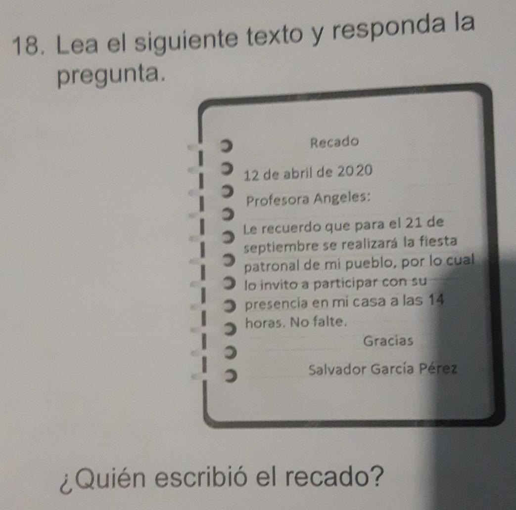 Lea el siguiente texto y responda la 
pregunta. 
Recado 
12 de abril de 2020
Profesora Angeles: 
Le recuerdo que para el 21 de 
septiembre se realizará la fiesta 
patronal de mí pueblo, por lo cual 
lo invito a participar con su 
presencia en mi casa a las 14
horas. No falte. 
Gracias 
Salvador García Pérez 
¿Quién escribió el recado?