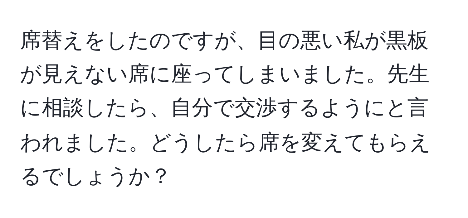 席替えをしたのですが、目の悪い私が黒板が見えない席に座ってしまいました。先生に相談したら、自分で交渉するようにと言われました。どうしたら席を変えてもらえるでしょうか？