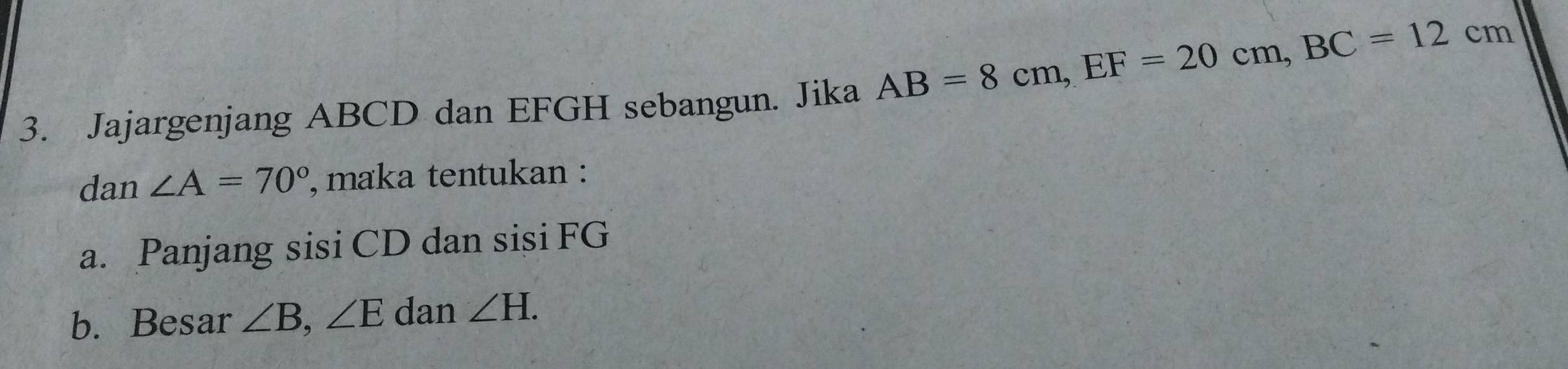 AB=8cm, EF=20cm, BC=12cm
3. Jajargenjang ABCD dan EFGH sebangun. Jika 
dan ∠ A=70° , maka tentukan : 
a. Panjang sisi CD dan sisi FG
b. Besar ∠ B, ∠ E dan ∠ H.