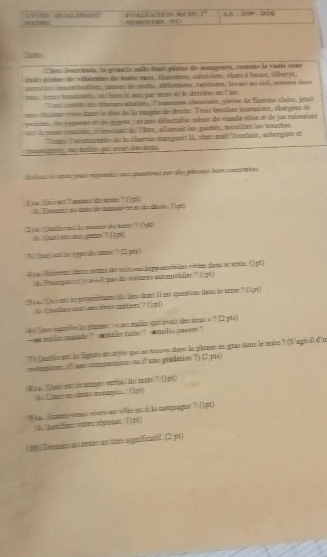 VALUATION NO D1 1^n AB:1174:2025
R SEMESTRE - overline CTS
Teretc
Cher Jourdai la grande salle était pleine de mangeurs, comme ie vaste cour
était ploine de vélicules de torre race, charrettes, cabriolets, chars à banos, tilburys,
caroles innombrables, jaunes de crotte, déformées, rapiésées, levant au ciel, comme deux
beas , leurs tranoards, ou bien le nex parterre et le derrière en l'air
'Tout contre les dineurs attablés, l'immense cheminée, pleine de flamme claire, jetait
une chuieur vive dans le dos de la rangée de droite. Trois broches tournaient, chargées de
ponet  de prgeons et de gigots , et une délectable odeur de viande rôtie et de jus ruisselant
sur le peuu rissolée, s'envonit de l'être, allumait les gaietés, mouillait les bouches.
Toute Turistocratie de la charrue mangeait là, chez maît 'Jourdain, aubergiste et
madugon un malin qui avait des écus
Relises le texte puis répondes aux questions par des phrases bien constraites
I a. Quiest lauteur du texte ? (1pt)
Donnez se date de naissance et de décès. (1pt)
2)s : Quelie est ls source du texte ? (1pt)
b. Quel est son gease ? (1pt)
3) Quch ast le type du texte ? (2 pts)
a. Relevez deux noms de voltures hippomobiles citées dans le texte. (1pt)
b. Pourqubi bly a-t-il pas de voitures automobiles ? (1pt)
5 a. Dui  est le propriétaire du lieu dont il est question dans le texte ? (1pt)
LQuélies sont ses deux métiers ? (1pt)
6 ue signifie la pirase : « un malin qui avait des écus » ? (2 pts)
`  malin malade ? smalin riche ? smalin pauvre ?
7) Cuelie est la figure de style qui se trouve dans la phrase en gras dans le texte ? (S'agit-il d'us
mtaphore, dune comparaison ou d'une gradation ?) (2 pts)
8) m. Quel est le temps verbal du texte ? (1pt)
h. Clitez en deux exemples. (1pt)
9 a. Aimez-vous vivre en ville ou à la campagne ? (1pt)
b. Justifiez votre réponse. (1pt)
()Donnez au texte un titre significatif. (2 pt)
