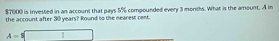 $7000 is invested in an account that pays 5% compounded every 3 months. What is the amount, A in 
the account after 30 years? Round to the nearest cent.
A=$□