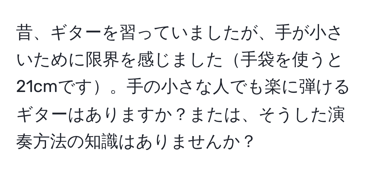 昔、ギターを習っていましたが、手が小さいために限界を感じました手袋を使うと21cmです。手の小さな人でも楽に弾けるギターはありますか？または、そうした演奏方法の知識はありませんか？