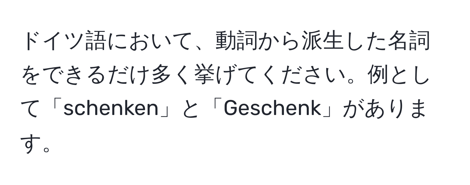 ドイツ語において、動詞から派生した名詞をできるだけ多く挙げてください。例として「schenken」と「Geschenk」があります。