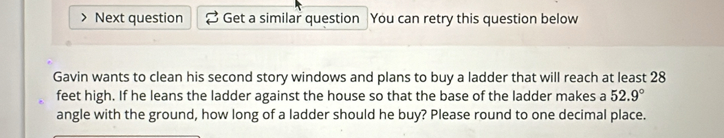 Next question Get a similar question You can retry this question below 
Gavin wants to clean his second story windows and plans to buy a ladder that will reach at least 28
feet high. If he leans the ladder against the house so that the base of the ladder makes a 52.9°
angle with the ground, how long of a ladder should he buy? Please round to one decimal place.