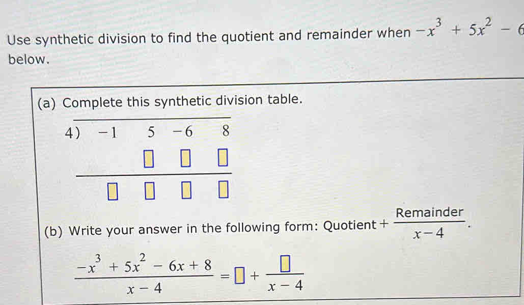 Use synthetic division to find the quotient and remainder when -x^3+5x^2-6
below. 
(a) Complete this synthetic division table.
beginarrayr 4)-15-68 □ □ □  hline □ □ □ □ endarray
(b) Write your answer in the following form: Quotient + Remainder/x-4 .
 (-x^3+5x^2-6x+8)/x-4 =□ + □ /x-4 