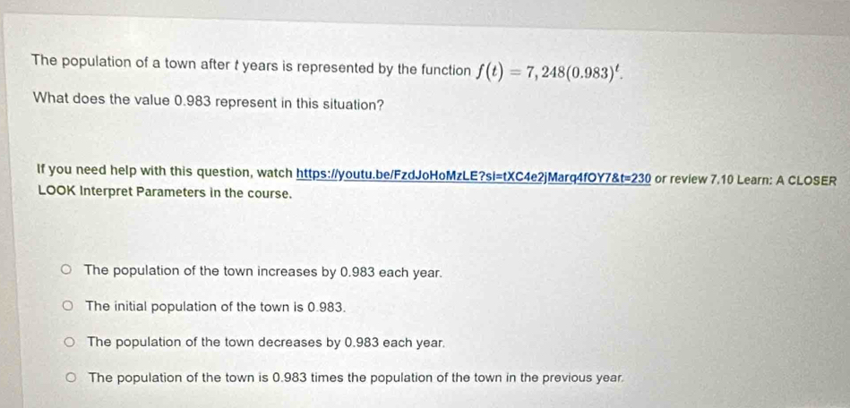 The population of a town after t years is represented by the function f(t)=7,248(0.983)^t. 
What does the value 0.983 represent in this situation?
If you need help with this question, watch https://youtu.be/FzdJoHoMzLE?si=tXC4e2jMarq4fOY7&t=230 or review 7.10 Learn: A CLOSER
LOOK Interpret Parameters in the course.
The population of the town increases by 0.983 each year.
The initial population of the town is 0.983.
The population of the town decreases by 0.983 each year.
The population of the town is 0.983 times the population of the town in the previous year.