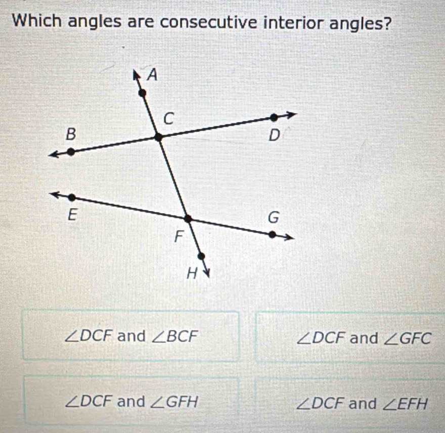 Which angles are consecutive interior angles?
∠ DCF and ∠ BCF ∠ DCF and ∠ GFC
∠ DCF and ∠ GFH ∠ DCF and ∠ EFH