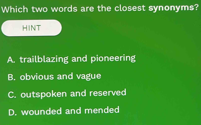 Which two words are the closest synonyms?
HINT
A. trailblazing and pioneering
B. obvious and vague
C. outspoken and reserved
D. wounded and mended