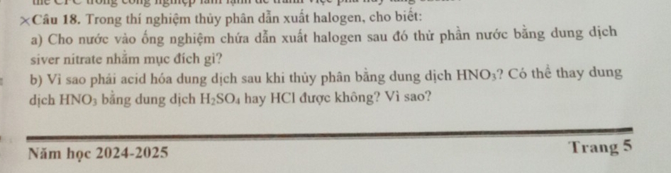 ×Câu 18. Trong thí nghiệm thủy phân dẫn xuất halogen, cho biết: 
a) Cho nước vào ống nghiệm chứa dẫn xuất halogen sau đó thử phần nước bằng dung dịch 
siver nitrate nhằm mục đích gì? 
b) Vì sao phải acid hóa dung dịch sau khi thủy phân bằng dung dịch HNO_3 ? Có thể thay dung 
dịch HNO_3 bằng dung dịch H_2SO_4 hay HCl được không? Vì sao? 
Năm học 2024-2025 Trang 5