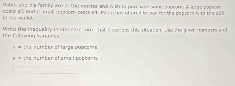 Pablo and his family are at the movies and wish to purchase some popcorn. A large popcorn 
costs $5 and a small popcorn costs $4. Pablo has offered to pay for the popcorn with the $29
in his wallet. 
Write the inequality in standard form that describes this situation. Use the given numbers and 
the following variables.
x= the number of large popcorns
y= the number of small popcorns